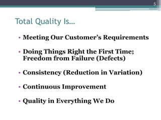5

Total Quality Is…
• Meeting Our Customer’s Requirements
• Doing Things Right the First Time;
Freedom from Failure (Defects)
• Consistency (Reduction in Variation)
• Continuous Improvement

• Quality in Everything We Do

 