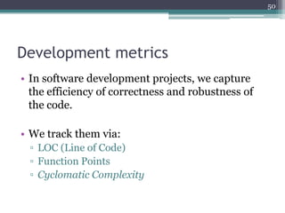 50

Development metrics
• In software development projects, we capture
the efficiency of correctness and robustness of
the code.
• We track them via:
▫ LOC (Line of Code)
▫ Function Points
▫ Cyclomatic Complexity

 