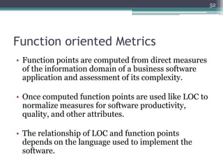 52

Function oriented Metrics
• Function points are computed from direct measures
of the information domain of a business software
application and assessment of its complexity.

• Once computed function points are used like LOC to
normalize measures for software productivity,
quality, and other attributes.
• The relationship of LOC and function points
depends on the language used to implement the
software.

 