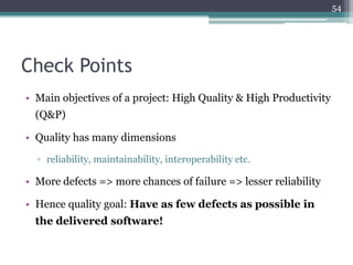 54

Check Points
• Main objectives of a project: High Quality & High Productivity
(Q&P)
• Quality has many dimensions
▫ reliability, maintainability, interoperability etc.

• More defects => more chances of failure => lesser reliability
• Hence quality goal: Have as few defects as possible in
the delivered software!

 