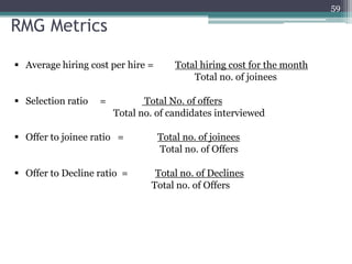 59

RMG Metrics
 Average hiring cost per hire =

 Selection ratio

=

Total hiring cost for the month
Total no. of joinees

Total No. of offers
Total no. of candidates interviewed

 Offer to joinee ratio =

Total no. of joinees
Total no. of Offers

 Offer to Decline ratio =

Total no. of Declines
Total no. of Offers

 