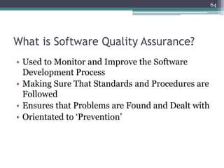 64

What is Software Quality Assurance?
• Used to Monitor and Improve the Software
Development Process
• Making Sure That Standards and Procedures are
Followed
• Ensures that Problems are Found and Dealt with
• Orientated to ‘Prevention’

 