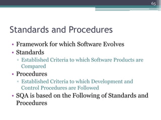 65

Standards and Procedures
• Framework for which Software Evolves
• Standards
▫ Established Criteria to which Software Products are
Compared

• Procedures
▫ Established Criteria to which Development and
Control Procedures are Followed

• SQA is based on the Following of Standards and
Procedures

 