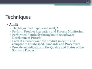 66

Techniques
• Audit

▫ The Major Technique used in SQA
▫ Perform Product Evaluation and Process Monitoring
▫ Performed Routinely throughout the Software
Development Process
▫ Look at a Process and/or Product in depth and
compare to Established Standards and Procedures
▫ Provide an indication of the Quality and Status of the
Software Product

 
