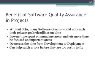 67

Benefit of Software Quality Assurance
in Projects
• Without SQA, many Software Groups would not reach
their release goals/deadlines on time
• Lowers time spent on mundane areas and lets more time
be focused on important areas
• Decreases the time from Development to Deployment
• Can help catch errors before they are too costly to fix

 