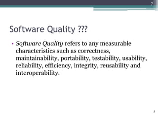 7

Software Quality ???
• Software Quality refers to any measurable
characteristics such as correctness,
maintainability, portability, testability, usability,
reliability, efficiency, integrity, reusability and
interoperability.

5

 