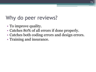 73

Why do peer reviews?
•
•
•
•

To improve quality.
Catches 80% of all errors if done properly.
Catches both coding errors and design errors.
Training and insurance.

 