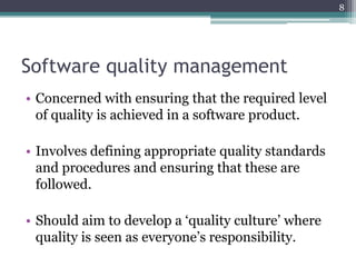 8

Software quality management
• Concerned with ensuring that the required level
of quality is achieved in a software product.
• Involves defining appropriate quality standards
and procedures and ensuring that these are
followed.
• Should aim to develop a ‘quality culture’ where
quality is seen as everyone’s responsibility.

 