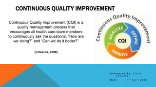 CONTINUOUS QUALITY IMPROVEMENT
Continuous Quality Improvement (CQI) is a
quality management process that
encourages all health care team members
to continuously ask the questions, “How are
we doing?” and “Can we do it better?”
(Edwards, 2008)
P r e s e n t e d B y : V i v i a n
A k w u a k a
D a t e : 1 s t A p r i l 2 0 2 3
 