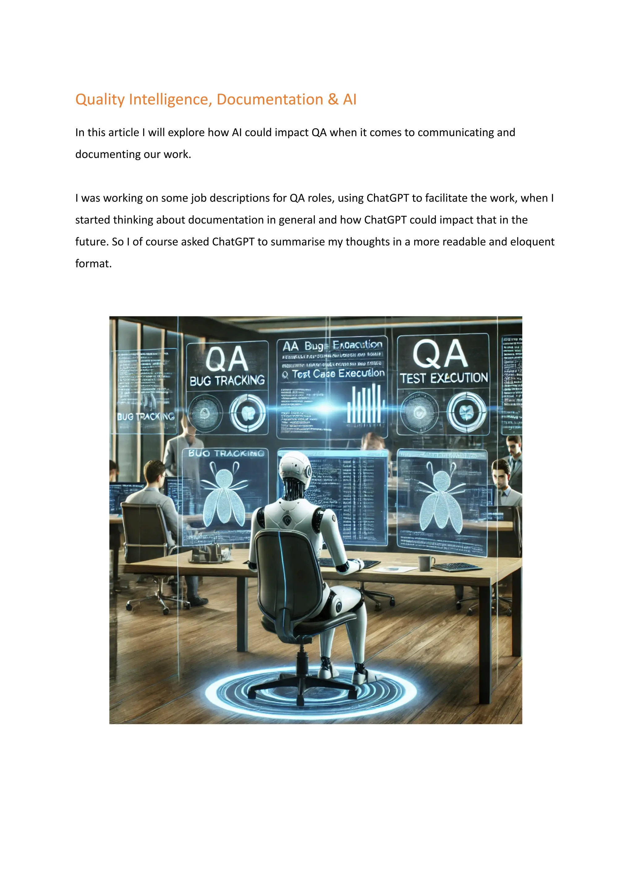 Quality Intelligence, Documentation & AI
In this article I will explore how AI could impact QA when it comes to communicating and
documenting our work.
I was working on some job descriptions for QA roles, using ChatGPT to facilitate the work, when I
started thinking about documentation in general and how ChatGPT could impact that in the
future. So I of course asked ChatGPT to summarise my thoughts in a more readable and eloquent
format.
 