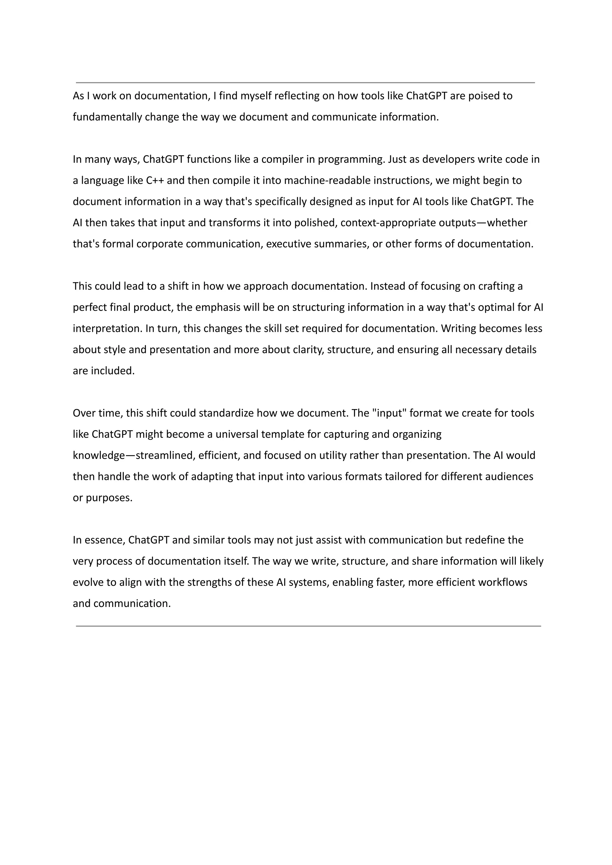 As I work on documentation, I find myself reflecting on how tools like ChatGPT are poised to
fundamentally change the way we document and communicate information.
In many ways, ChatGPT functions like a compiler in programming. Just as developers write code in
a language like C++ and then compile it into machine-readable instructions, we might begin to
document information in a way that's specifically designed as input for AI tools like ChatGPT. The
AI then takes that input and transforms it into polished, context-appropriate outputs—whether
that's formal corporate communication, executive summaries, or other forms of documentation.
This could lead to a shift in how we approach documentation. Instead of focusing on crafting a
perfect final product, the emphasis will be on structuring information in a way that's optimal for AI
interpretation. In turn, this changes the skill set required for documentation. Writing becomes less
about style and presentation and more about clarity, structure, and ensuring all necessary details
are included.
Over time, this shift could standardize how we document. The "input" format we create for tools
like ChatGPT might become a universal template for capturing and organizing
knowledge—streamlined, efficient, and focused on utility rather than presentation. The AI would
then handle the work of adapting that input into various formats tailored for different audiences
or purposes.
In essence, ChatGPT and similar tools may not just assist with communication but redefine the
very process of documentation itself. The way we write, structure, and share information will likely
evolve to align with the strengths of these AI systems, enabling faster, more efficient workflows
and communication.
 