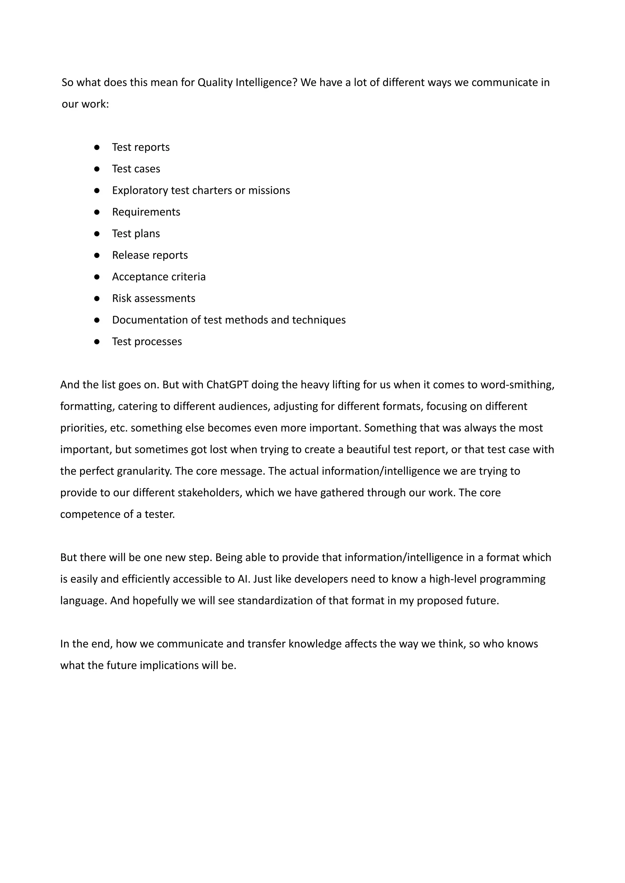So what does this mean for Quality Intelligence? We have a lot of different ways we communicate in
our work:
●​ Test reports
●​ Test cases
●​ Exploratory test charters or missions
●​ Requirements
●​ Test plans
●​ Release reports
●​ Acceptance criteria
●​ Risk assessments
●​ Documentation of test methods and techniques
●​ Test processes
And the list goes on. But with ChatGPT doing the heavy lifting for us when it comes to word-smithing,
formatting, catering to different audiences, adjusting for different formats, focusing on different
priorities, etc. something else becomes even more important. Something that was always the most
important, but sometimes got lost when trying to create a beautiful test report, or that test case with
the perfect granularity. The core message. The actual information/intelligence we are trying to
provide to our different stakeholders, which we have gathered through our work. The core
competence of a tester.
But there will be one new step. Being able to provide that information/intelligence in a format which
is easily and efficiently accessible to AI. Just like developers need to know a high-level programming
language. And hopefully we will see standardization of that format in my proposed future.
In the end, how we communicate and transfer knowledge affects the way we think, so who knows
what the future implications will be.
 