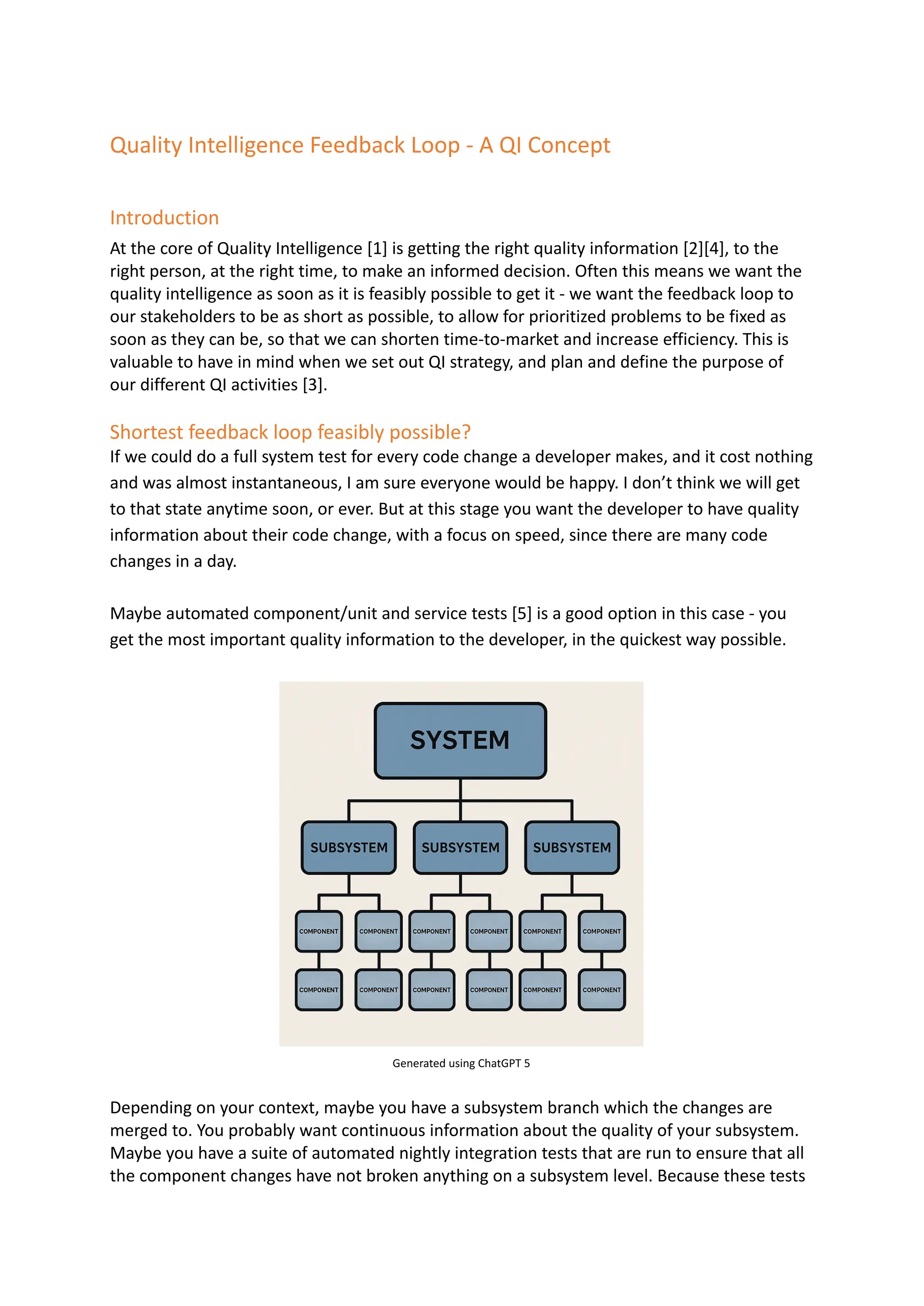 Quality Intelligence Feedback Loop - A QI Concept
Introduction
At the core of Quality Intelligence [1] is getting the right quality information [2][4], to the
right person, at the right time, to make an informed decision. Often this means we want the
quality intelligence as soon as it is feasibly possible to get it - we want the feedback loop to
our stakeholders to be as short as possible, to allow for prioritized problems to be fixed as
soon as they can be, so that we can shorten time-to-market and increase efficiency. This is
valuable to have in mind when we set out QI strategy, and plan and define the purpose of
our different QI activities [3].
Shortest feedback loop feasibly possible?
If we could do a full system test for every code change a developer makes, and it cost nothing
and was almost instantaneous, I am sure everyone would be happy. I don’t think we will get
to that state anytime soon, or ever. But at this stage you want the developer to have quality
information about their code change, with a focus on speed, since there are many code
changes in a day.
Maybe automated component/unit and service tests [5] is a good option in this case - you
get the most important quality information to the developer, in the quickest way possible.
Generated using ChatGPT 5
Depending on your context, maybe you have a subsystem branch which the changes are
merged to. You probably want continuous information about the quality of your subsystem.
Maybe you have a suite of automated nightly integration tests that are run to ensure that all
the component changes have not broken anything on a subsystem level. Because these tests
 