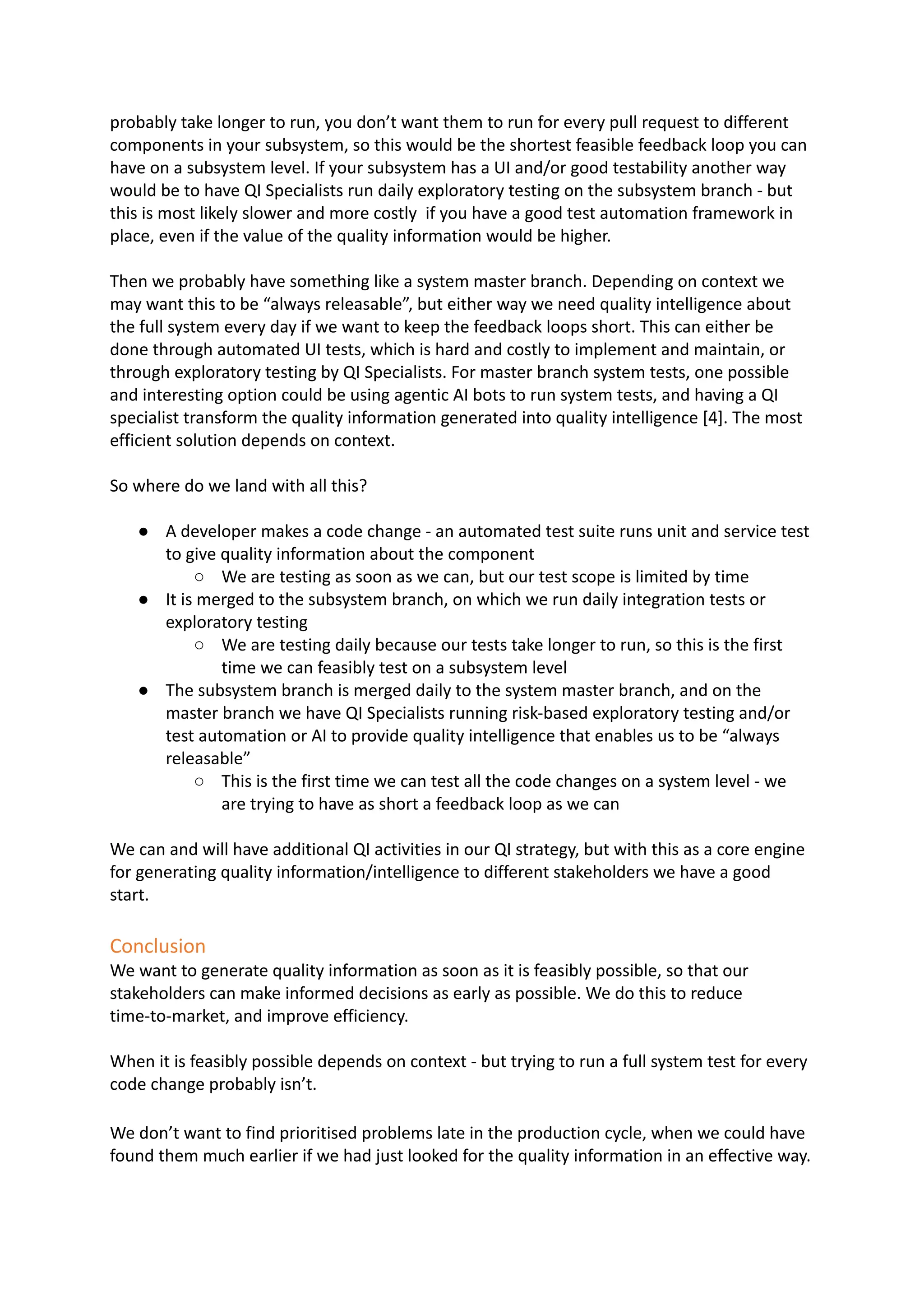 probably take longer to run, you don’t want them to run for every pull request to different
components in your subsystem, so this would be the shortest feasible feedback loop you can
have on a subsystem level. If your subsystem has a UI and/or good testability another way
would be to have QI Specialists run daily exploratory testing on the subsystem branch - but
this is most likely slower and more costly if you have a good test automation framework in
place, even if the value of the quality information would be higher.
Then we probably have something like a system master branch. Depending on context we
may want this to be “always releasable”, but either way we need quality intelligence about
the full system every day if we want to keep the feedback loops short. This can either be
done through automated UI tests, which is hard and costly to implement and maintain, or
through exploratory testing by QI Specialists. For master branch system tests, one possible
and interesting option could be using agentic AI bots to run system tests, and having a QI
specialist transform the quality information generated into quality intelligence [4]. The most
efficient solution depends on context.
So where do we land with all this?
●​ A developer makes a code change - an automated test suite runs unit and service test
to give quality information about the component
○​ We are testing as soon as we can, but our test scope is limited by time
●​ It is merged to the subsystem branch, on which we run daily integration tests or
exploratory testing
○​ We are testing daily because our tests take longer to run, so this is the first
time we can feasibly test on a subsystem level
●​ The subsystem branch is merged daily to the system master branch, and on the
master branch we have QI Specialists running risk-based exploratory testing and/or
test automation or AI to provide quality intelligence that enables us to be “always
releasable”
○​ This is the first time we can test all the code changes on a system level - we
are trying to have as short a feedback loop as we can
We can and will have additional QI activities in our QI strategy, but with this as a core engine
for generating quality information/intelligence to different stakeholders we have a good
start.
Conclusion
We want to generate quality information as soon as it is feasibly possible, so that our
stakeholders can make informed decisions as early as possible. We do this to reduce
time-to-market, and improve efficiency.
When it is feasibly possible depends on context - but trying to run a full system test for every
code change probably isn’t.
We don’t want to find prioritised problems late in the production cycle, when we could have
found them much earlier if we had just looked for the quality information in an effective way.
 