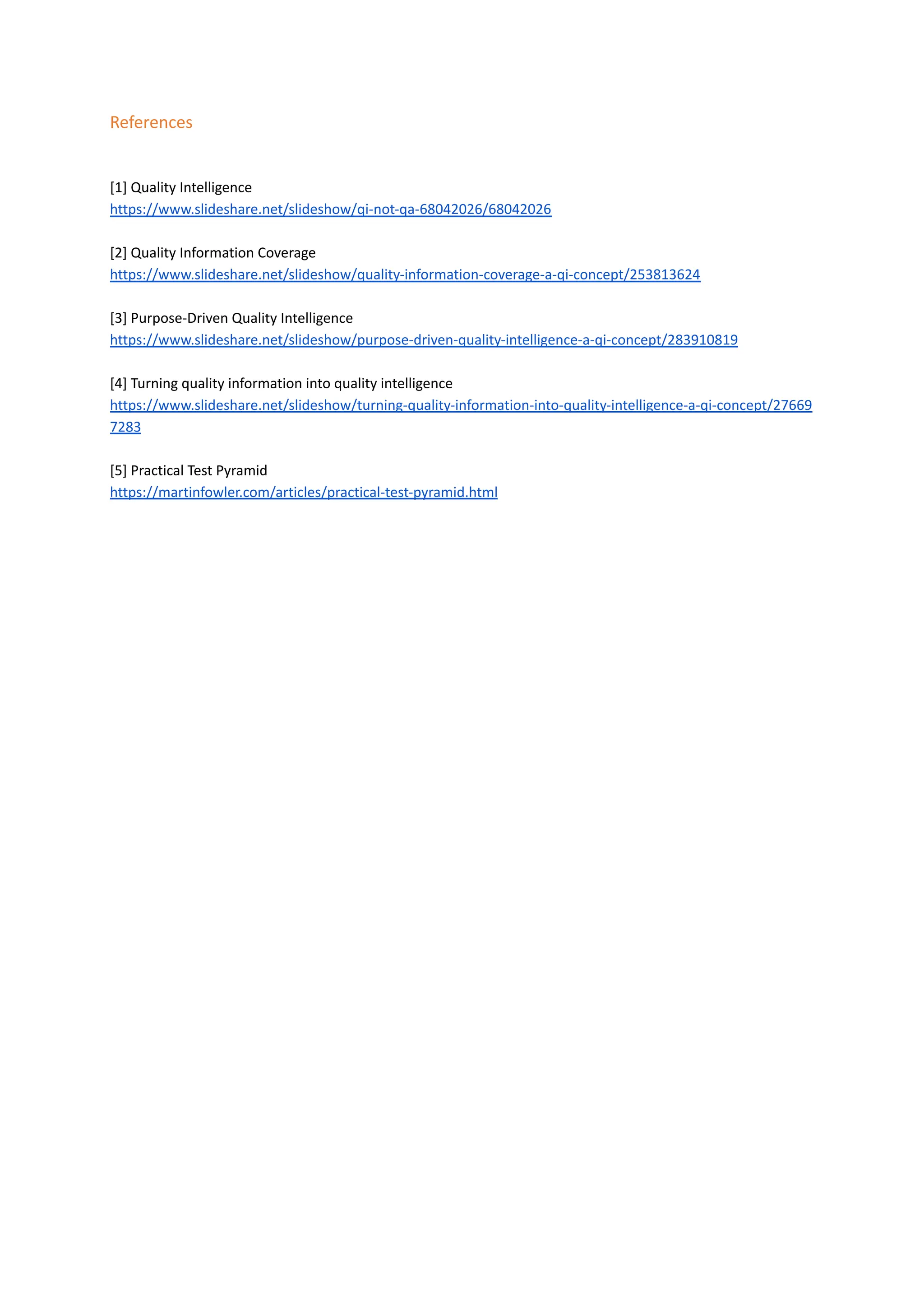 References
[1] Quality Intelligence
https://www.slideshare.net/slideshow/qi-not-qa-68042026/68042026
[2] Quality Information Coverage​
https://www.slideshare.net/slideshow/quality-information-coverage-a-qi-concept/253813624
[3] Purpose-Driven Quality Intelligence
https://www.slideshare.net/slideshow/purpose-driven-quality-intelligence-a-qi-concept/283910819
[4] Turning quality information into quality intelligence
https://www.slideshare.net/slideshow/turning-quality-information-into-quality-intelligence-a-qi-concept/27669
7283
[5] Practical Test Pyramid
https://martinfowler.com/articles/practical-test-pyramid.html
 