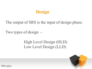 Design

   The output of SRS is the input of design phase.

   Two types of design -

              High Level Design (HLD)
              Low Level Design (LLD)



360Logica
 