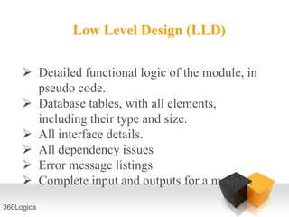 Low Level Design (LLD)

      Detailed functional logic of the module, in
       pseudo code.
      Database tables, with all elements,
       including their type and size.
      All interface details.
      All dependency issues
      Error message listings
      Complete input and outputs for a module.
360Logica
 