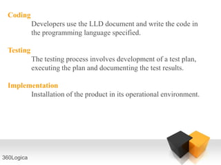 Coding
            Developers use the LLD document and write the code in
            the programming language specified.

 Testing
            The testing process involves development of a test plan,
            executing the plan and documenting the test results.

 Implementation
       Installation of the product in its operational environment.




360Logica
 