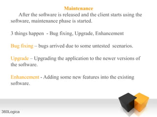 Maintenance
        After the software is released and the client starts using the
    software, maintenance phase is started.

    3 things happen - Bug fixing, Upgrade, Enhancement

    Bug fixing – bugs arrived due to some untested scenarios.

    Upgrade – Upgrading the application to the newer versions of
    the software.

    Enhancement - Adding some new features into the existing
    software.




360Logica
 