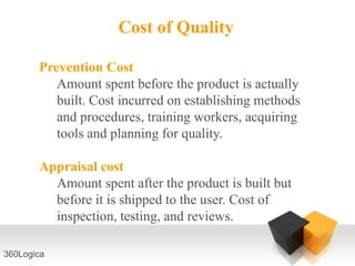 Cost of Quality

       Prevention Cost
          Amount spent before the product is actually
          built. Cost incurred on establishing methods
          and procedures, training workers, acquiring
          tools and planning for quality.

       Appraisal cost
         Amount spent after the product is built but
         before it is shipped to the user. Cost of
         inspection, testing, and reviews.

360Logica
 