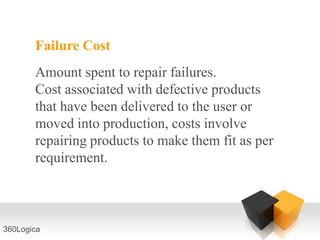 Failure Cost
       Amount spent to repair failures.
       Cost associated with defective products
       that have been delivered to the user or
       moved into production, costs involve
       repairing products to make them fit as per
       requirement.



360Logica
 