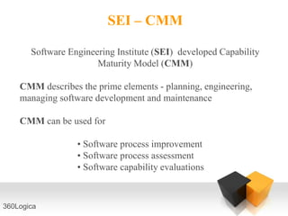 SEI – CMM

       Software Engineering Institute (SEI) developed Capability
                       Maturity Model (CMM)

    CMM describes the prime elements - planning, engineering,
    managing software development and maintenance

    CMM can be used for

                  • Software process improvement
                  • Software process assessment
                  • Software capability evaluations



360Logica
 