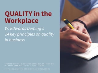 QUALITY in the
Workplace
W. Edwards Deming's
14 key principles on quality
in business
S O U R C E S : D E M I N G , W . E D W A R D S ( 1 9 8 6 ) . O U T O F T H E C R I S I S .
M I T P R E S S . I S B N 0 - 9 1 1 3 7 9 - 0 1 - 0 . O C L C 1 3 1 2 6 2 6 5 .
H T T P S : / / E N . W I K I P E D I A . O R G / W I K I / W . _ E D W A R D S _ D E M I N G
 