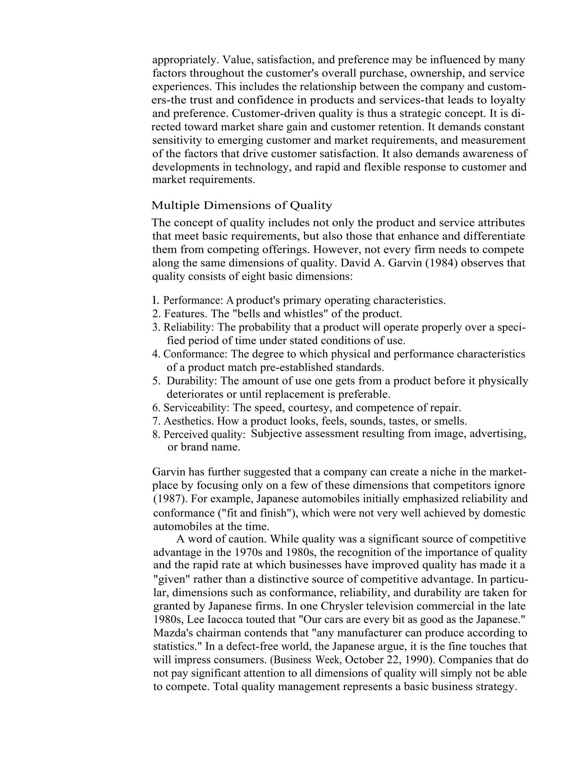 13   Total Quality Management




                  appropriately. Value, satisfaction, and preference may be influenced by many
                  factors throughout the customer's overall purchase, ownership, and service
                  experiences. This includes the relationship between the company and custom-
                  ers-the trust and confidence in products and services-that leads to loyalty
                  and preference. Customer-driven quality is thus a strategic concept. It is di-
                  rected toward market share gain and customer retention. It demands constant
                  sensitivity to emerging customer and market requirements, and measurement
                  of the factors that drive customer satisfaction. It also demands awareness of
                  developments in technology, and rapid and flexible response to customer and
                  market requirements.

                  Multiple Dimensions of Quality
                  The concept of quality includes not only the product and service attributes
                  that meet basic requirements, but also those that enhance and differentiate
                  them from competing offerings. However, not every firm needs to compete
                  along the same dimensions of quality. David A. Garvin (1984) observes that
                  quality consists of eight basic dimensions:

                  l. Performance: A product's primary operating characteristics.
                  2. Features. The "bells and whistles" of the product.
                  3. Reliability: The probability that a product will operate properly over a speci-
                      fied period of time under stated conditions of use.
                  4. Conformance: The degree to which physical and performance characteristics
                      of a product match pre-established standards.
                  5. Durability: The amount of use one gets from a product before it physically
                      deteriorates or until replacement is preferable.
                  6. Serviceability: The speed, courtesy, and competence of repair.
                  7. Aesthetics. How a product looks, feels, sounds, tastes, or smells.
                  8. Perceived quality: Subjective assessment resulting from image, advertising,
                      or brand name.

                  Garvin has further suggested that a company can create a niche in the market-
                  place by focusing only on a few of these dimensions that competitors ignore
                  (1987). For example, Japanese automobiles initially emphasized reliability and
                  conformance ("fit and finish"), which were not very well achieved by domestic
                  automobiles at the time.
                        A word of caution. While quality was a significant source of competitive
                  advantage in the 1970s and 1980s, the recognition of the importance of quality
                  and the rapid rate at which businesses have improved quality has made it a
                  "given" rather than a distinctive source of competitive advantage. In particu-
                  lar, dimensions such as conformance, reliability, and durability are taken for
                  granted by Japanese firms. In one Chrysler television commercial in the late
                  1980s, Lee Iacocca touted that "Our cars are every bit as good as the Japanese."
                  Mazda's chairman contends that "any manufacturer can produce according to
                  statistics." In a defect-free world, the Japanese argue, it is the fine touches that
                  will impress consumers. (Business Week, October 22, 1990). Companies that do
                  not pay significant attention to all dimensions of quality will simply not be able
                  to compete. Total quality management represents a basic business strategy.
 