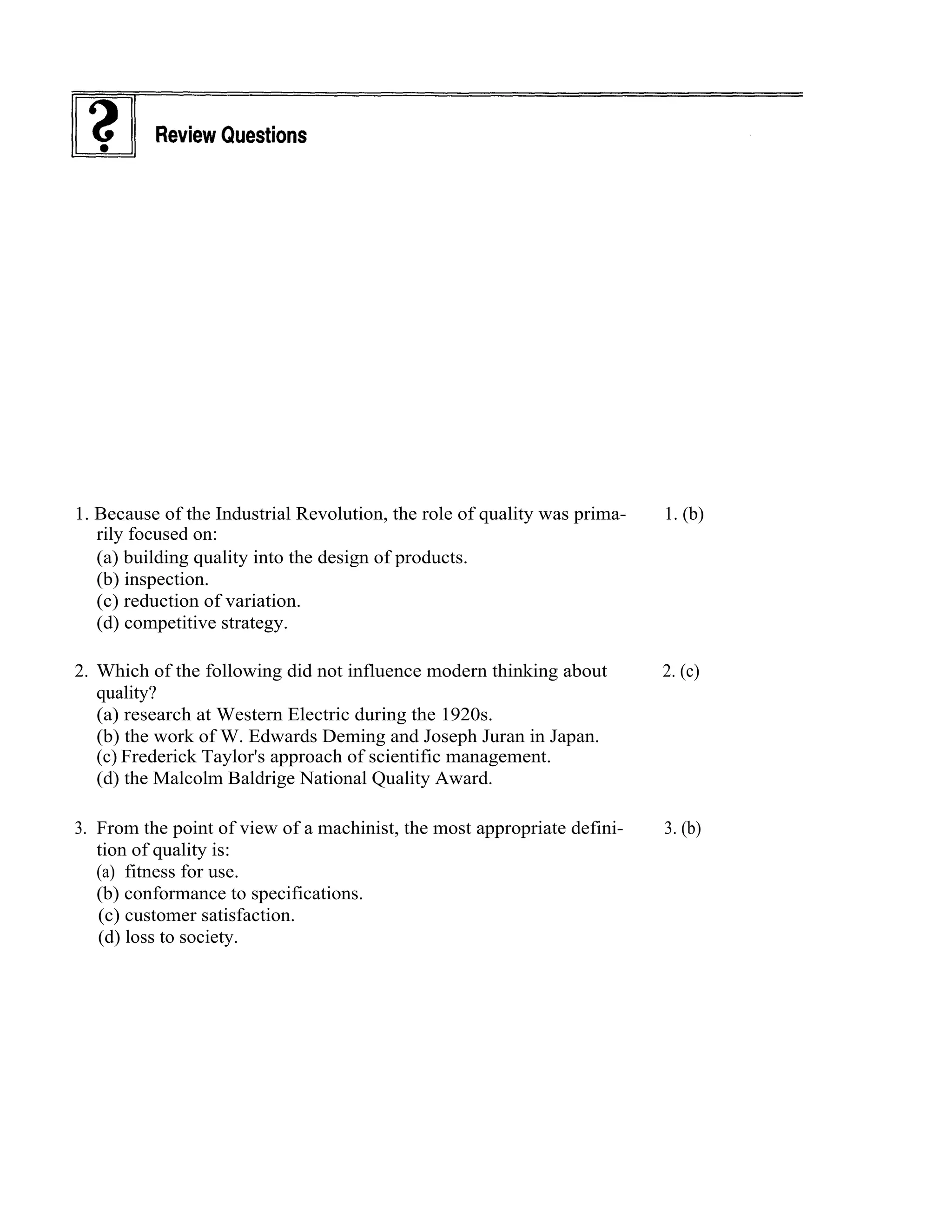 14     Total Quality Management




1. Because of the Industrial Revolution, the role of quality was prima-   1. (b)
   rily focused on:
   (a) building quality into the design of products.
   (b) inspection.
   (c) reduction of variation.
   (d) competitive strategy.

2. Which of the following did not influence modern thinking about         2. (c)
   quality?
   (a) research at Western Electric during the 1920s.
   (b) the work of W. Edwards Deming and Joseph Juran in Japan.
   (c) Frederick Taylor's approach of scientific management.
   (d) the Malcolm Baldrige National Quality Award.

3. From the point of view of a machinist, the most appropriate defini-    3. (b)
   tion of quality is:
   (a) fitness for use.
   (b) conformance to specifications.
   (c) customer satisfaction.
   (d) loss to society.
 