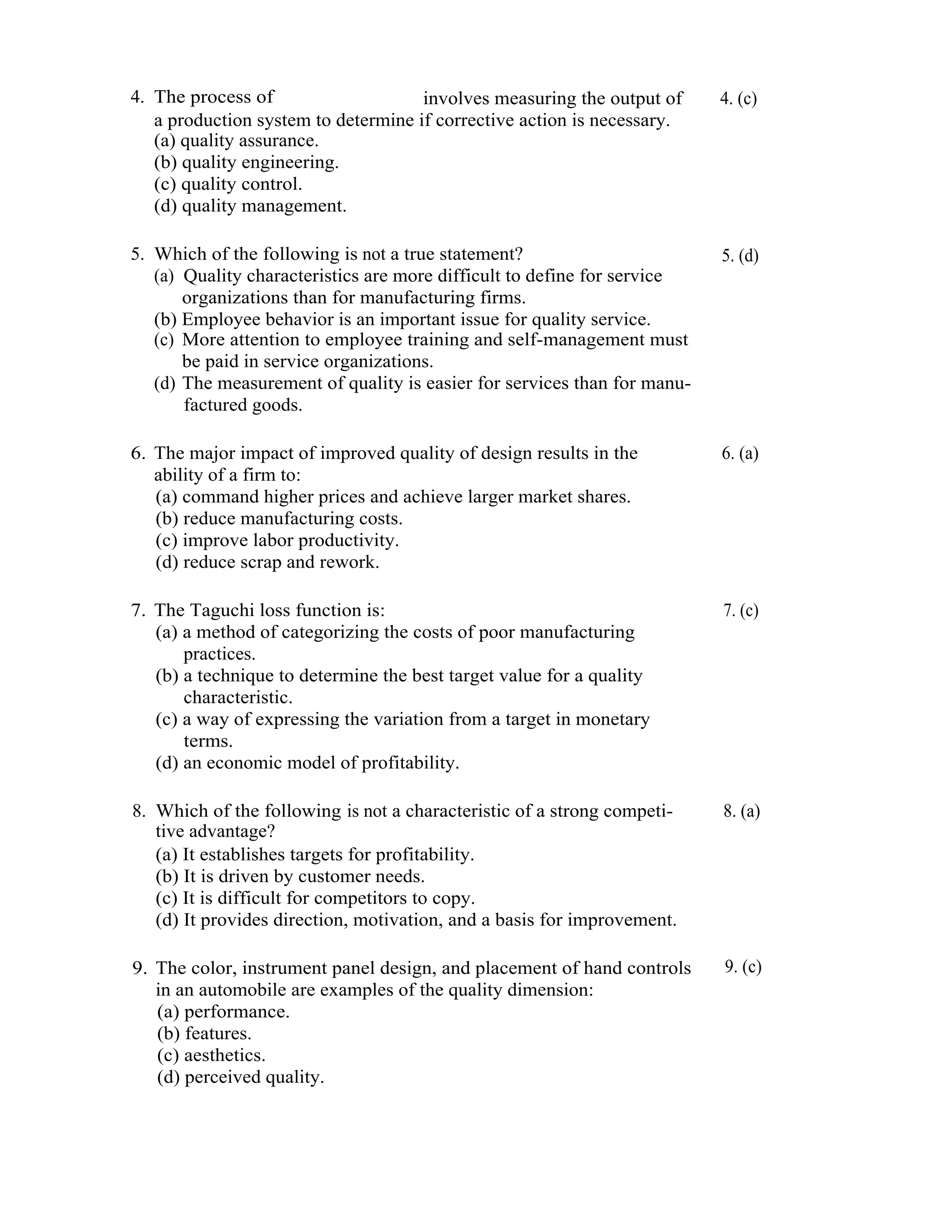 15      Total Quality Management




     4. The process of                    involves measuring the output of     4. (c)
        a production system to determine if corrective action is necessary.
        (a) quality assurance.
        (b) quality engineering.
        (c) quality control.
        (d) quality management.

     5. Which of the following is not a true statement?                        5. (d)
        (a) Quality characteristics are more difficult to define for service
            organizations than for manufacturing firms.
        (b) Employee behavior is an important issue for quality service.
        (c) More attention to employee training and self-management must
            be paid in service organizations.
        (d) The measurement of quality is easier for services than for manu-
            factured goods.

     6. The major impact of improved quality of design results in the          6. (a)
        ability of a firm to:
        (a) command higher prices and achieve larger market shares.
        (b) reduce manufacturing costs.
        (c) improve labor productivity.
        (d) reduce scrap and rework.

     7. The Taguchi loss function is:                                          7. (c)
        (a) a method of categorizing the costs of poor manufacturing
            practices.
        (b) a technique to determine the best target value for a quality
            characteristic.
        (c) a way of expressing the variation from a target in monetary
            terms.
        (d) an economic model of profitability.

     8. Which of the following is not a characteristic of a strong competi-    8. (a)
        tive advantage?
        (a) It establishes targets for profitability.
        (b) It is driven by customer needs.
        (c) It is difficult for competitors to copy.
        (d) It provides direction, motivation, and a basis for improvement.

     9. The color, instrument panel design, and placement of hand controls     9. (c)
        in an automobile are examples of the quality dimension:
        (a) performance.
        (b) features.
        (c) aesthetics.
        (d) perceived quality.
 