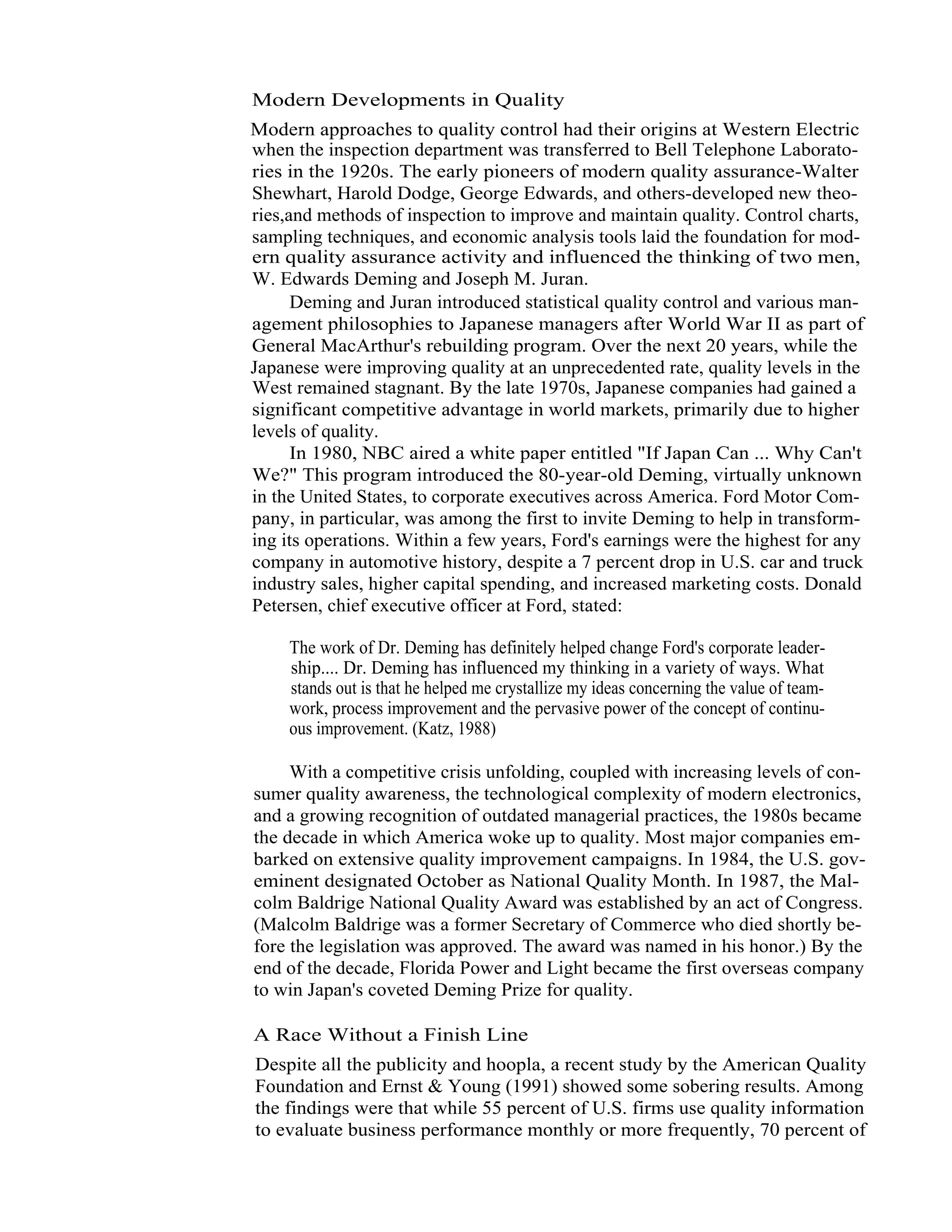 3   Total Quality Management




                   Modern Developments in Quality
                  Modern approaches to quality control had their origins at Western Electric
                  when the inspection department was transferred to Bell Telephone Laborato-
                  ries in the 1920s. The early pioneers of modern quality assurance-Walter
                  Shewhart, Harold Dodge, George Edwards, and others-developed new theo-
                  ries,and methods of inspection to improve and maintain quality. Control charts,
                  sampling techniques, and economic analysis tools laid the foundation for mod-
                  ern quality assurance activity and influenced the thinking of two men,
                  W. Edwards Deming and Joseph M. Juran.
                        Deming and Juran introduced statistical quality control and various man-
                  agement philosophies to Japanese managers after World War II as part of
                  General MacArthur's rebuilding program. Over the next 20 years, while the
                  Japanese were improving quality at an unprecedented rate, quality levels in the
                  West remained stagnant. By the late 1970s, Japanese companies had gained a
                  significant competitive advantage in world markets, primarily due to higher
                  levels of quality.
                        In 1980, NBC aired a white paper entitled "If Japan Can ... Why Can't
                  We?" This program introduced the 80-year-old Deming, virtually unknown
                  in the United States, to corporate executives across America. Ford Motor Com-
                  pany, in particular, was among the first to invite Deming to help in transform-
                  ing its operations. Within a few years, Ford's earnings were the highest for any
                  company in automotive history, despite a 7 percent drop in U.S. car and truck
                  industry sales, higher capital spending, and increased marketing costs. Donald
                  Petersen, chief executive officer at Ford, stated:

                        The work of Dr. Deming has definitely helped change Ford's corporate leader-
                        ship.... Dr. Deming has influenced my thinking in a variety of ways. What
                        stands out is that he helped me crystallize my ideas concerning the value of team-
                        work, process improvement and the pervasive power of the concept of continu-
                        ous improvement. (Katz, 1988)

                        With a competitive crisis unfolding, coupled with increasing levels of con-
                   sumer quality awareness, the technological complexity of modern electronics,
                   and a growing recognition of outdated managerial practices, the 1980s became
                   the decade in which America woke up to quality. Most major companies em-
                   barked on extensive quality improvement campaigns. In 1984, the U.S. gov-
                   eminent designated October as National Quality Month. In 1987, the Mal-
                   colm Baldrige National Quality Award was established by an act of Congress.
                   (Malcolm Baldrige was a former Secretary of Commerce who died shortly be-
                   fore the legislation was approved. The award was named in his honor.) By the
                   end of the decade, Florida Power and Light became the first overseas company
                   to win Japan's coveted Deming Prize for quality.

                   A Race Without a Finish Line
                   Despite all the publicity and hoopla, a recent study by the American Quality
                   Foundation and Ernst & Young (1991) showed some sobering results. Among
                   the findings were that while 55 percent of U.S. firms use quality information
                   to evaluate business performance monthly or more frequently, 70 percent of
 
