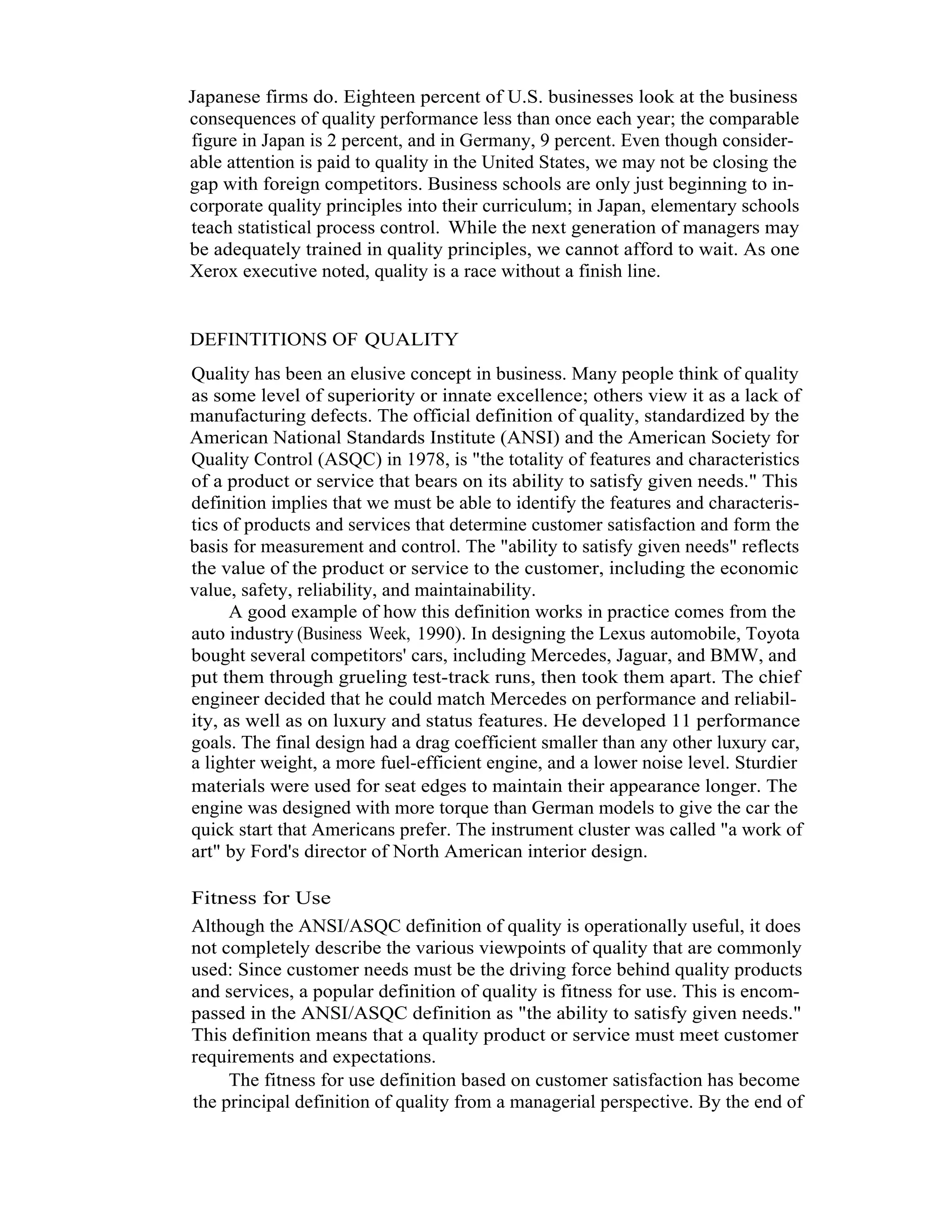 4   Total Quality Management




         Japanese firms do. Eighteen percent of U.S. businesses look at the business
         consequences of quality performance less than once each year; the comparable
         figure in Japan is 2 percent, and in Germany, 9 percent. Even though consider-
         able attention is paid to quality in the United States, we may not be closing the
         gap with foreign competitors. Business schools are only just beginning to in-
         corporate quality principles into their curriculum; in Japan, elementary schools
         teach statistical process control. While the next generation of managers may
         be adequately trained in quality principles, we cannot afford to wait. As one
         Xerox executive noted, quality is a race without a finish line.


         DEFINTITIONS OF QUALITY
         Quality has been an elusive concept in business. Many people think of quality
         as some level of superiority or innate excellence; others view it as a lack of
         manufacturing defects. The official definition of quality, standardized by the
         American National Standards Institute (ANSI) and the American Society for
         Quality Control (ASQC) in 1978, is "the totality of features and characteristics
         of a product or service that bears on its ability to satisfy given needs." This
         definition implies that we must be able to identify the features and characteris-
         tics of products and services that determine customer satisfaction and form the
         basis for measurement and control. The "ability to satisfy given needs" reflects
         the value of the product or service to the customer, including the economic
         value, safety, reliability, and maintainability.
               A good example of how this definition works in practice comes from the
         auto industry (Business Week, 1990). In designing the Lexus automobile, Toyota
         bought several competitors' cars, including Mercedes, Jaguar, and BMW, and
         put them through grueling test-track runs, then took them apart. The chief
         engineer decided that he could match Mercedes on performance and reliabil-
         ity, as well as on luxury and status features. He developed 11 performance
         goals. The final design had a drag coefficient smaller than any other luxury car,
         a lighter weight, a more fuel-efficient engine, and a lower noise level. Sturdier
         materials were used for seat edges to maintain their appearance longer. The
         engine was designed with more torque than German models to give the car the
         quick start that Americans prefer. The instrument cluster was called "a work of
         art" by Ford's director of North American interior design.

         Fitness for Use
         Although the ANSI/ASQC definition of quality is operationally useful, it does
         not completely describe the various viewpoints of quality that are commonly
         used: Since customer needs must be the driving force behind quality products
         and services, a popular definition of quality is fitness for use. This is encom-
         passed in the ANSI/ASQC definition as "the ability to satisfy given needs."
         This definition means that a quality product or service must meet customer
         requirements and expectations.
              The fitness for use definition based on customer satisfaction has become
         the principal definition of quality from a managerial perspective. By the end of
 