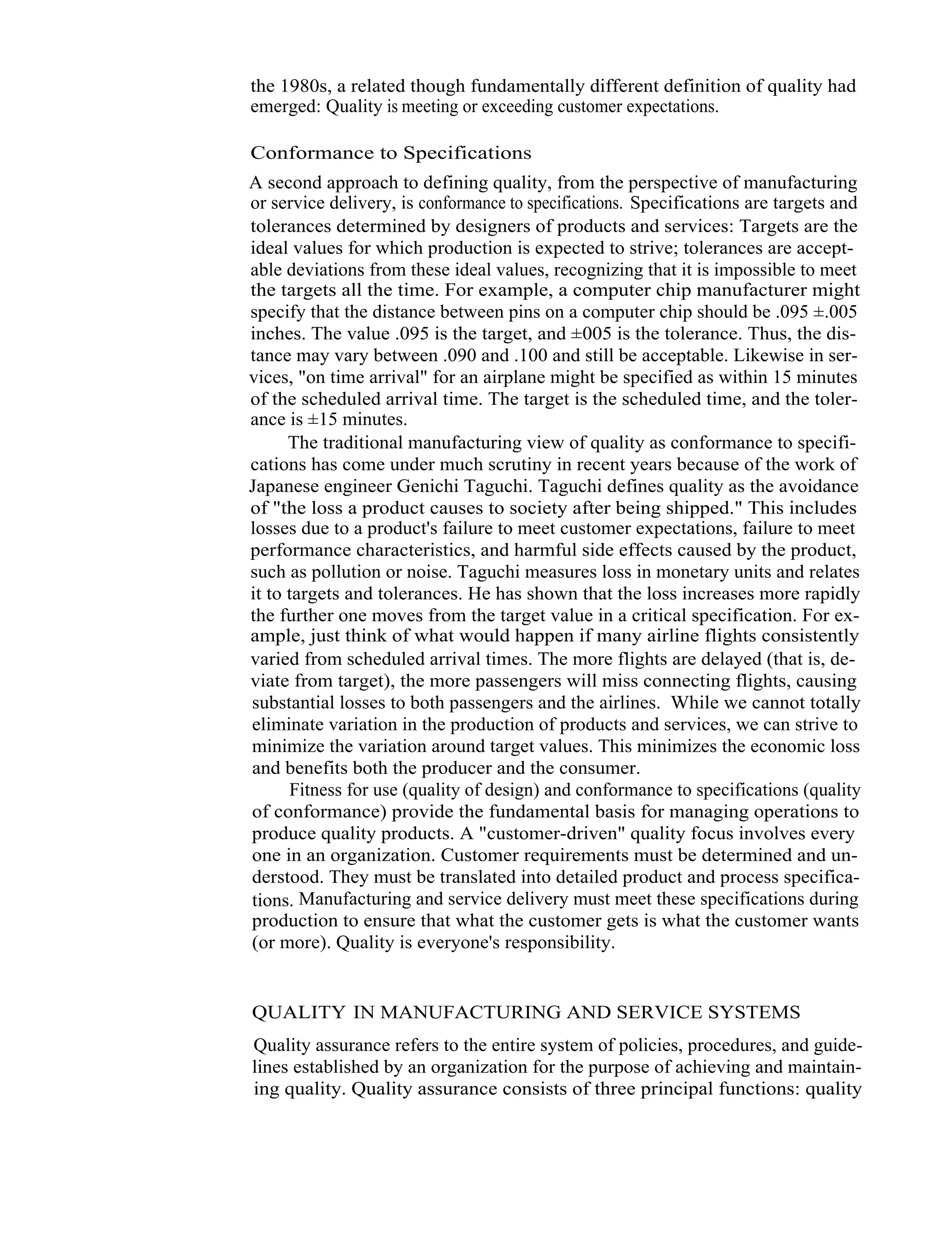 5   Total Quality Management



                  the 1980s, a related though fundamentally different definition of quality had
                  emerged: Quality is meeting or exceeding customer expectations.

                  Conformance to Specifications
                  A second approach to defining quality, from the perspective of manufacturing
                  or service delivery, is conformance to specifications. Specifications are targets and
                  tolerances determined by designers of products and services: Targets are the
                  ideal values for which production is expected to strive; tolerances are accept-
                  able deviations from these ideal values, recognizing that it is impossible to meet
                  the targets all the time. For example, a computer chip manufacturer might
                  specify that the distance between pins on a computer chip should be .095 ±.005
                  inches. The value .095 is the target, and ±005 is the tolerance. Thus, the dis-
                  tance may vary between .090 and .100 and still be acceptable. Likewise in ser-
                  vices, "on time arrival" for an airplane might be specified as within 15 minutes
                  of the scheduled arrival time. The target is the scheduled time, and the toler-
                  ance is ±15 minutes.
                        The traditional manufacturing view of quality as conformance to specifi-
                  cations has come under much scrutiny in recent years because of the work of
                  Japanese engineer Genichi Taguchi. Taguchi defines quality as the avoidance
                  of "the loss a product causes to society after being shipped." This includes
                  losses due to a product's failure to meet customer expectations, failure to meet
                  performance characteristics, and harmful side effects caused by the product,
                  such as pollution or noise. Taguchi measures loss in monetary units and relates
                  it to targets and tolerances. He has shown that the loss increases more rapidly
                  the further one moves from the target value in a critical specification. For ex-
                  ample, just think of what would happen if many airline flights consistently
                  varied from scheduled arrival times. The more flights are delayed (that is, de-
                  viate from target), the more passengers will miss connecting flights, causing
                  substantial losses to both passengers and the airlines. While we cannot totally
                  eliminate variation in the production of products and services, we can strive to
                  minimize the variation around target values. This minimizes the economic loss
                  and benefits both the producer and the consumer.
                        Fitness for use (quality of design) and conformance to specifications (quality
                  of conformance) provide the fundamental basis for managing operations to
                  produce quality products. A "customer-driven" quality focus involves every
                  one in an organization. Customer requirements must be determined and un-
                  derstood. They must be translated into detailed product and process specifica-
                  tions. Manufacturing and service delivery must meet these specifications during
                  production to ensure that what the customer gets is what the customer wants
                  (or more). Quality is everyone's responsibility.


                   QUALITY IN MANUFACTURING AND SERVICE SYSTEMS
                   Quality assurance refers to the entire system of policies, procedures, and guide-
                   lines established by an organization for the purpose of achieving and maintain-
                   ing quality. Quality assurance consists of three principal functions: quality
 