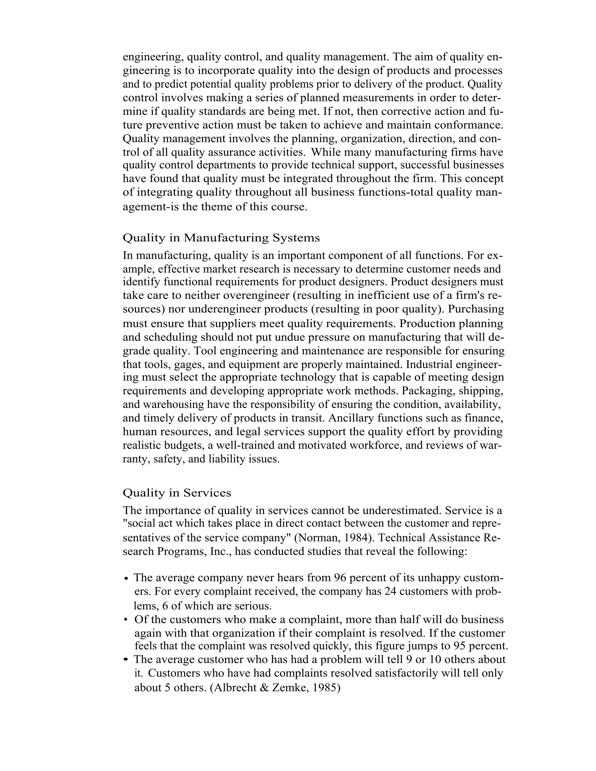 6   Total Quality Management



          engineering, quality control, and quality management. The aim of quality en-
          gineering is to incorporate quality into the design of products and processes
          and to predict potential quality problems prior to delivery of the product. Quality
          control involves making a series of planned measurements in order to deter-
          mine if quality standards are being met. If not, then corrective action and fu-
          ture preventive action must be taken to achieve and maintain conformance.
          Quality management involves the planning, organization, direction, and con-
          trol of all quality assurance activities. While many manufacturing firms have
          quality control departments to provide technical support, successful businesses
          have found that quality must be integrated throughout the firm. This concept
          of integrating quality throughout all business functions-total quality man-
          agement-is the theme of this course.

          Quality in Manufacturing Systems
          In manufacturing, quality is an important component of all functions. For ex-
          ample, effective market research is necessary to determine customer needs and
          identify functional requirements for product designers. Product designers must
          take care to neither overengineer (resulting in inefficient use of a firm's re-
          sources) nor underengineer products (resulting in poor quality). Purchasing
          must ensure that suppliers meet quality requirements. Production planning
          and scheduling should not put undue pressure on manufacturing that will de-
          grade quality. Tool engineering and maintenance are responsible for ensuring
          that tools, gages, and equipment are properly maintained. Industrial engineer-
          ing must select the appropriate technology that is capable of meeting design
          requirements and developing appropriate work methods. Packaging, shipping,
          and warehousing have the responsibility of ensuring the condition, availability,
          and timely delivery of products in transit. Ancillary functions such as finance,
          human resources, and legal services support the quality effort by providing
          realistic budgets, a well-trained and motivated workforce, and reviews of war-
          ranty, safety, and liability issues.

          Quality in Services
          The importance of quality in services cannot be underestimated. Service is a
          "social act which takes place in direct contact between the customer and repre-
          sentatives of the service company" (Norman, 1984). Technical Assistance Re-
          search Programs, Inc., has conducted studies that reveal the following:

          • The average company never hears from 96 percent of its unhappy custom-
            ers. For every complaint received, the company has 24 customers with prob-
            lems, 6 of which are serious.
          • Of the customers who make a complaint, more than half will do business
            again with that organization if their complaint is resolved. If the customer
            feels that the complaint was resolved quickly, this figure jumps to 95 percent.
          • The average customer who has had a problem will tell 9 or 10 others about
            it. Customers who have had complaints resolved satisfactorily will tell only
            about 5 others. (Albrecht & Zemke, 1985)
 