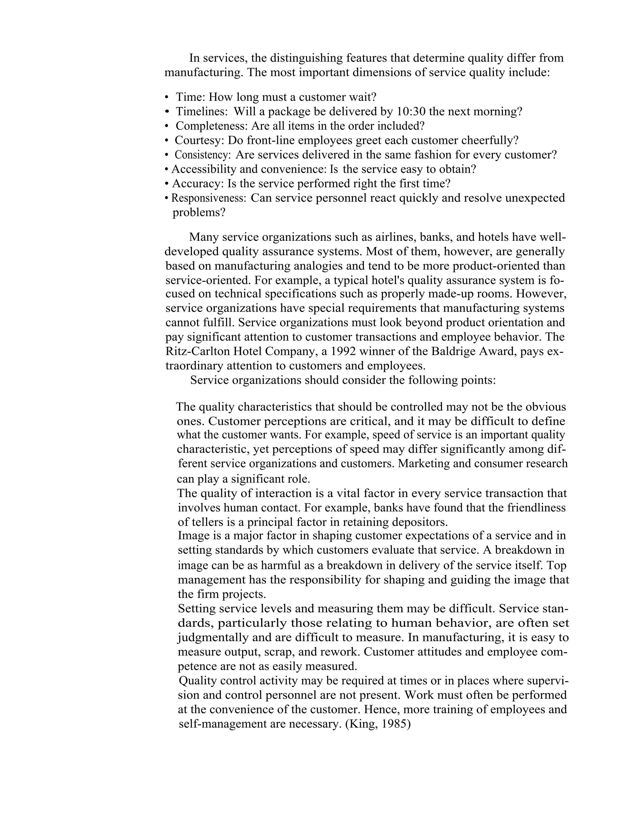 7   Total Quality Management



                     In services, the distinguishing features that determine quality differ from
                  manufacturing. The most important dimensions of service quality include:

                  • Time: How long must a customer wait?
                  • Timelines: Will a package be delivered by 10:30 the next morning?
                  • Completeness: Are all items in the order included?
                  • Courtesy: Do front-line employees greet each customer cheerfully?
                  • Consistency: Are services delivered in the same fashion for every customer?
                  • Accessibility and convenience: Is the service easy to obtain?
                  • Accuracy: Is the service performed right the first time?
                  • Responsiveness: Can service personnel react quickly and resolve unexpected
                    problems?

                       Many service organizations such as airlines, banks, and hotels have well-
                  developed quality assurance systems. Most of them, however, are generally
                  based on manufacturing analogies and tend to be more product-oriented than
                  service-oriented. For example, a typical hotel's quality assurance system is fo-
                  cused on technical specifications such as properly made-up rooms. However,
                  service organizations have special requirements that manufacturing systems
                  cannot fulfill. Service organizations must look beyond product orientation and
                  pay significant attention to customer transactions and employee behavior. The
                  Ritz-Carlton Hotel Company, a 1992 winner of the Baldrige Award, pays ex-
                  traordinary attention to customers and employees.
                       Service organizations should consider the following points:

                     The quality characteristics that should be controlled may not be the obvious
                     ones. Customer perceptions are critical, and it may be difficult to define
                     what the customer wants. For example, speed of service is an important quality
                     characteristic, yet perceptions of speed may differ significantly among dif-
                     ferent service organizations and customers. Marketing and consumer research
                     can play a significant role.
                     The quality of interaction is a vital factor in every service transaction that
                     involves human contact. For example, banks have found that the friendliness
                     of tellers is a principal factor in retaining depositors.
                     Image is a major factor in shaping customer expectations of a service and in
                     setting standards by which customers evaluate that service. A breakdown in
                     image can be as harmful as a breakdown in delivery of the service itself. Top
                     management has the responsibility for shaping and guiding the image that
                     the firm projects.
                     Setting service levels and measuring them may be difficult. Service stan-
                     dards, particularly those relating to human behavior, are often set
                     judgmentally and are difficult to measure. In manufacturing, it is easy to
                     measure output, scrap, and rework. Customer attitudes and employee com-
                     petence are not as easily measured.
                     Quality control activity may be required at times or in places where supervi-
                     sion and control personnel are not present. Work must often be performed
                     at the convenience of the customer. Hence, more training of employees and
                     self-management are necessary. (King, 1985)
 