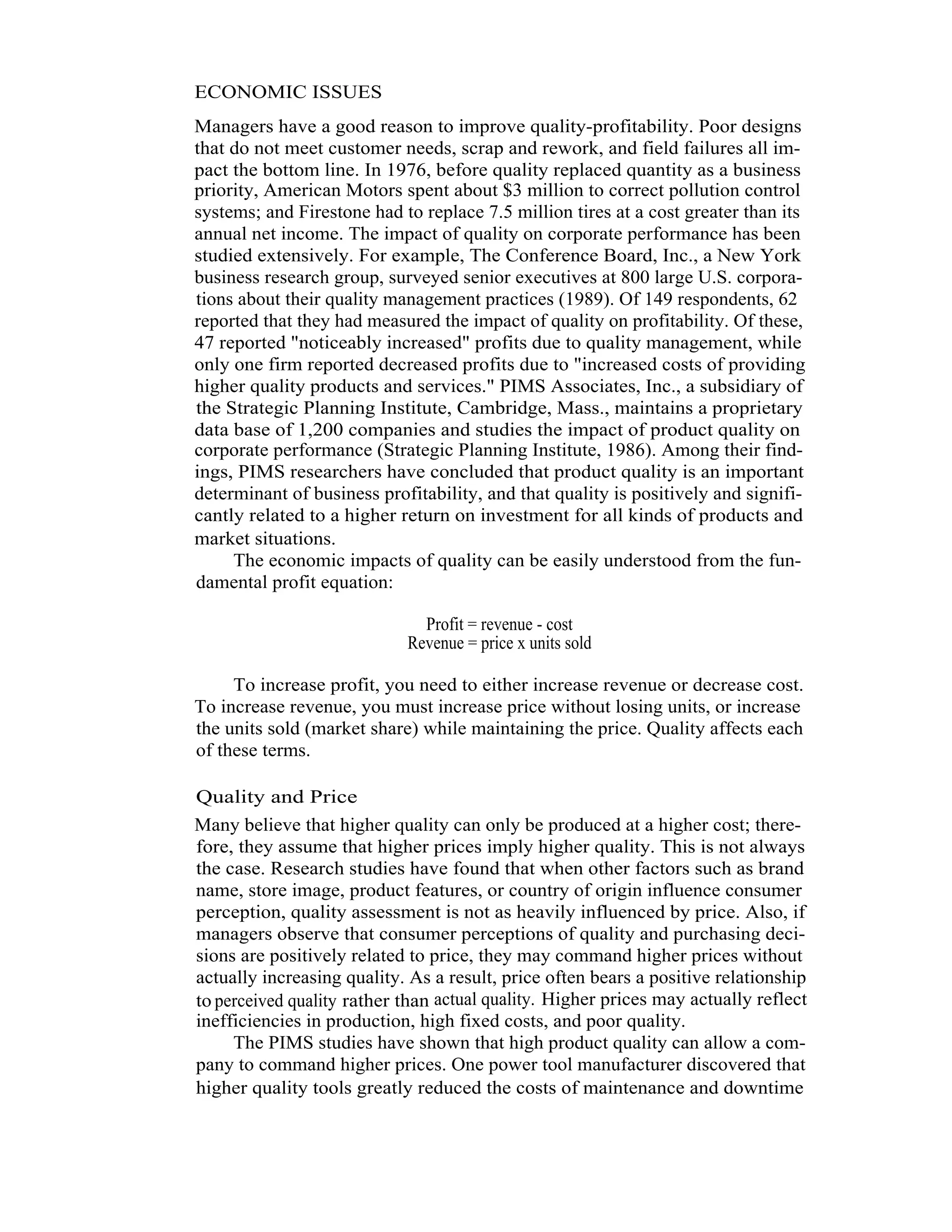 8   Total Quality Management




          ECONOMIC ISSUES
          Managers have a good reason to improve quality-profitability. Poor designs
          that do not meet customer needs, scrap and rework, and field failures all im-
          pact the bottom line. In 1976, before quality replaced quantity as a business
          priority, American Motors spent about $3 million to correct pollution control
          systems; and Firestone had to replace 7.5 million tires at a cost greater than its
          annual net income. The impact of quality on corporate performance has been
          studied extensively. For example, The Conference Board, Inc., a New York
          business research group, surveyed senior executives at 800 large U.S. corpora-
          tions about their quality management practices (1989). Of 149 respondents, 62
          reported that they had measured the impact of quality on profitability. Of these,
          47 reported "noticeably increased" profits due to quality management, while
          only one firm reported decreased profits due to "increased costs of providing
          higher quality products and services." PIMS Associates, Inc., a subsidiary of
          the Strategic Planning Institute, Cambridge, Mass., maintains a proprietary
          data base of 1,200 companies and studies the impact of product quality on
          corporate performance (Strategic Planning Institute, 1986). Among their find-
          ings, PIMS researchers have concluded that product quality is an important
          determinant of business profitability, and that quality is positively and signifi-
          cantly related to a higher return on investment for all kinds of products and
          market situations.
               The economic impacts of quality can be easily understood from the fun-
          damental profit equation:

                                        Profit = revenue - cost
                                      Revenue = price x units sold

               To increase profit, you need to either increase revenue or decrease cost.
          To increase revenue, you must increase price without losing units, or increase
          the units sold (market share) while maintaining the price. Quality affects each
          of these terms.

          Quality and Price
          Many believe that higher quality can only be produced at a higher cost; there-
          fore, they assume that higher prices imply higher quality. This is not always
          the case. Research studies have found that when other factors such as brand
          name, store image, product features, or country of origin influence consumer
          perception, quality assessment is not as heavily influenced by price. Also, if
          managers observe that consumer perceptions of quality and purchasing deci-
          sions are positively related to price, they may command higher prices without
          actually increasing quality. As a result, price often bears a positive relationship
          to perceived quality rather than actual quality. Higher prices may actually reflect
          inefficiencies in production, high fixed costs, and poor quality.
               The PIMS studies have shown that high product quality can allow a com-
          pany to command higher prices. One power tool manufacturer discovered that
          higher quality tools greatly reduced the costs of maintenance and downtime
 