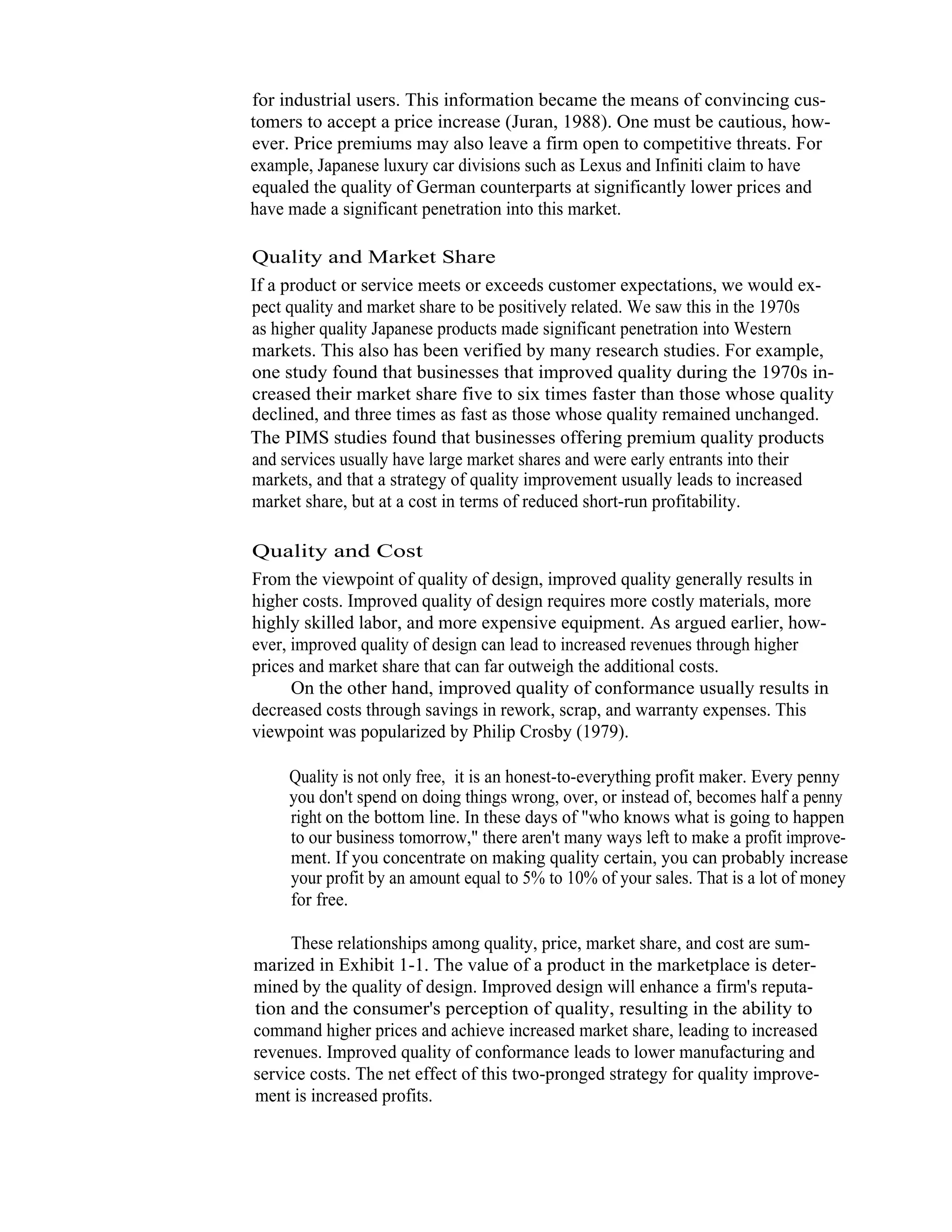 9   Total Quality Management




                  for industrial users. This information became the means of convincing cus-
                  tomers to accept a price increase (Juran, 1988). One must be cautious, how-
                  ever. Price premiums may also leave a firm open to competitive threats. For
                  example, Japanese luxury car divisions such as Lexus and Infiniti claim to have
                  equaled the quality of German counterparts at significantly lower prices and
                  have made a significant penetration into this market.

                  Quality and Market Share
                  If a product or service meets or exceeds customer expectations, we would ex-
                  pect quality and market share to be positively related. We saw this in the 1970s
                  as higher quality Japanese products made significant penetration into Western
                  markets. This also has been verified by many research studies. For example,
                  one study found that businesses that improved quality during the 1970s in-
                  creased their market share five to six times faster than those whose quality
                  declined, and three times as fast as those whose quality remained unchanged.
                  The PIMS studies found that businesses offering premium quality products
                  and services usually have large market shares and were early entrants into their
                  markets, and that a strategy of quality improvement usually leads to increased
                  market share, but at a cost in terms of reduced short-run profitability.

                   Quality and Cost
                   From the viewpoint of quality of design, improved quality generally results in
                   higher costs. Improved quality of design requires more costly materials, more
                   highly skilled labor, and more expensive equipment. As argued earlier, how-
                   ever, improved quality of design can lead to increased revenues through higher
                   prices and market share that can far outweigh the additional costs.
                         On the other hand, improved quality of conformance usually results in
                   decreased costs through savings in rework, scrap, and warranty expenses. This
                   viewpoint was popularized by Philip Crosby (1979).

                        Quality is not only free, it is an honest-to-everything profit maker. Every penny
                        you don't spend on doing things wrong, over, or instead of, becomes half a penny
                        right on the bottom line. In these days of "who knows what is going to happen
                        to our business tomorrow," there aren't many ways left to make a profit improve-
                        ment. If you concentrate on making quality certain, you can probably increase
                        your profit by an amount equal to 5% to 10% of your sales. That is a lot of money
                        for free.

                        These relationships among quality, price, market share, and cost are sum-
                   marized in Exhibit 1-1. The value of a product in the marketplace is deter-
                   mined by the quality of design. Improved design will enhance a firm's reputa-
                   tion and the consumer's perception of quality, resulting in the ability to
                   command higher prices and achieve increased market share, leading to increased
                   revenues. Improved quality of conformance leads to lower manufacturing and
                   service costs. The net effect of this two-pronged strategy for quality improve-
                   ment is increased profits.
 