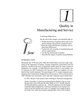 Quality in
                         Manufacturing and Service
                               Learning Objectives
                               By the end of this chapter, you should be able to:
                               • Outline the history of quality and its role in cor-
                                 porate strategy and national competitiveness.
                               • State the major definitions of quality and ex-
                                 plain their differences.
                               • Explain the role of quality in manufacturing and
                                 service organizations.
                               • List the key dimensions of quality.
                               • Describe the impact of quality on profitability.


INTRODUCTION
During the late 1970s and early 1980s the United States received a rude awak-
ening on the importance of quality. Foreign competition, particularly from the
Japanese, resulted in the loss of significant market share for many American
companies. For example, in 1980, Detroit's share of the U.S. auto market was
71.3 percent; by 1991 it declined to 62.5 percent. Japan now supplies over one-
third of the world's demand. The percentage of U.S.-made computers pur-
chased in the United States dropped from 94 percent in 1979 to 66 percent in
1989. Machine tool, electronics, steel, and other industries faced similar fates.
    In 1987, Business Week posed a stern warning to American management:
     Quality. Remember it? American manufacturing has slumped a long way from
     the glory days of the 1950s and '60s when "Made in U.S.A." proudly stood for
     the best that industry could turn out.... While the Japanese were developing
     remarkably higher standards for a whole host of products, from consumer elec-
     tronics to cars and machine tools, many U.S. managers were smugly dozing at
     the switch. Now, aside from aerospace and agriculture, there are few markets




                                                                                 1
 