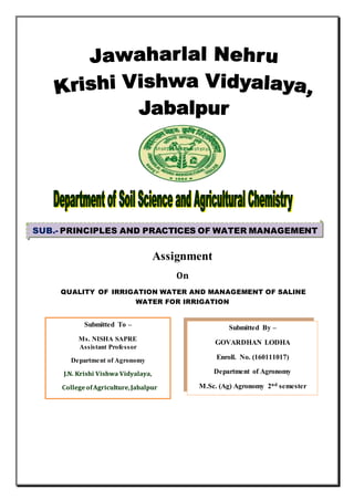 Assignment
On
QUALITY OF IRRIGATION WATER AND MANAGEMENT OF SALINE
WATER FOR IRRIGATION
SUB.- PRINCIPLES AND PRACTICES OF WATER MANAGEMENT
MANAGEMENT
Submitted To –
Ms. NISHA SAPRE
Assistant Professor
Department of Agronomy
J.N. Krishi Vishwa Vidyalaya,
CollegeofAgriculture,Jabalpur
Submitted By –
GOVARDHAN LODHA
Enroll. No. (160111017)
Department of Agronomy
M.Sc. (Ag) Agronomy 2nd semester
M.Sc. (Ag.) Previous 2nd semester
 