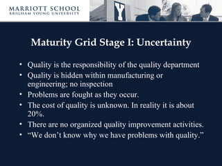 Maturity Grid Stage I: Uncertainty

• Quality is the responsibility of the quality department
• Quality is hidden within manufacturing or
  engineering; no inspection
• Problems are fought as they occur.
• The cost of quality is unknown. In reality it is about
  20%.
• There are no organized quality improvement activities.
• “We don’t know why we have problems with quality.”
 