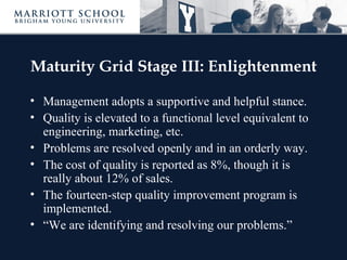 Maturity Grid Stage III: Enlightenment

• Management adopts a supportive and helpful stance.
• Quality is elevated to a functional level equivalent to
  engineering, marketing, etc.
• Problems are resolved openly and in an orderly way.
• The cost of quality is reported as 8%, though it is
  really about 12% of sales.
• The fourteen-step quality improvement program is
  implemented.
• “We are identifying and resolving our problems.”
 