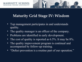 Maturity Grid Stage IV: Wisdom

• Top management participates in and understands
  quality.
• The quality manager is an officer of the company.
• Problems are identified in early development.
• The cost of quality is reported as 6.5%. It may be 8%.
• The quality improvement program is continual and
  accompanied by follow-up training.
• “Defect prevention is a routine part of our operation.”
 