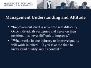 Management Understanding and Attitude

 • “Improvement itself is never the real difficulty.
   Once individuals recognize and agree on their
   position, it is never difficult to improve.”
 • “What works in one industry to improve quality
   will work in others—if you take the time to
   understand quality and its content.”
 