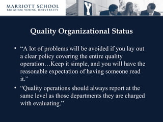 Quality Organizational Status

• “A lot of problems will be avoided if you lay out
  a clear policy covering the entire quality
  operation…Keep it simple, and you will have the
  reasonable expectation of having someone read
  it.”
• “Quality operations should always report at the
  same level as those departments they are charged
  with evaluating.”
 