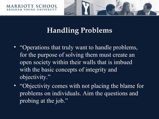 Handling Problems

• “Operations that truly want to handle problems,
  for the purpose of solving them must create an
  open society within their walls that is imbued
  with the basic concepts of integrity and
  objectivity.”
• “Objectivity comes with not placing the blame for
  problems on individuals. Aim the questions and
  probing at the job.”
 