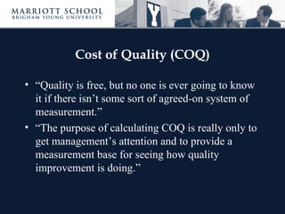 Cost of Quality (COQ)

• “Quality is free, but no one is ever going to know
  it if there isn’t some sort of agreed-on system of
  measurement.”
• “The purpose of calculating COQ is really only to
  get management’s attention and to provide a
  measurement base for seeing how quality
  improvement is doing.”
 