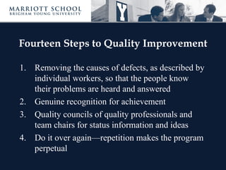 Fourteen Steps to Quality Improvement

1. Removing the causes of defects, as described by
   individual workers, so that the people know
   their problems are heard and answered
2. Genuine recognition for achievement
3. Quality councils of quality professionals and
   team chairs for status information and ideas
4. Do it over again—repetition makes the program
   perpetual
 