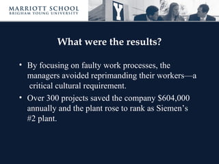 What were the results?

• By focusing on faulty work processes, the
  managers avoided reprimanding their workers—a
   critical cultural requirement.
• Over 300 projects saved the company $604,000
  annually and the plant rose to rank as Siemen’s
  #2 plant.
 