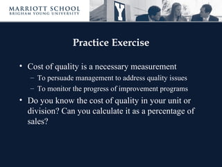 Practice Exercise

• Cost of quality is a necessary measurement
   – To persuade management to address quality issues
   – To monitor the progress of improvement programs
• Do you know the cost of quality in your unit or
  division? Can you calculate it as a percentage of
  sales?
 