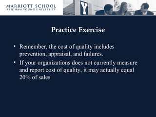 Practice Exercise

• Remember, the cost of quality includes
  prevention, appraisal, and failures.
• If your organizations does not currently measure
  and report cost of quality, it may actually equal
  20% of sales
 